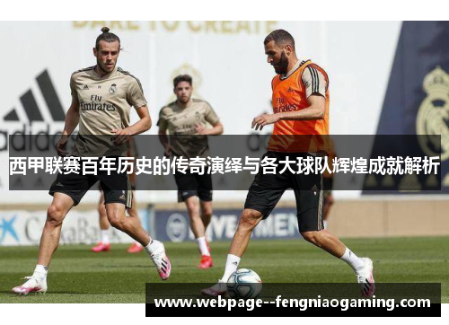 西甲联赛百年历史的传奇演绎与各大球队辉煌成就解析
