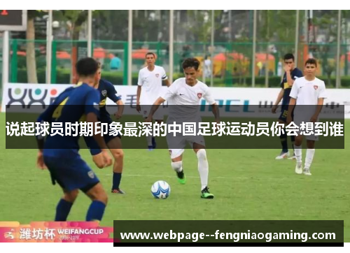 说起球员时期印象最深的中国足球运动员你会想到谁