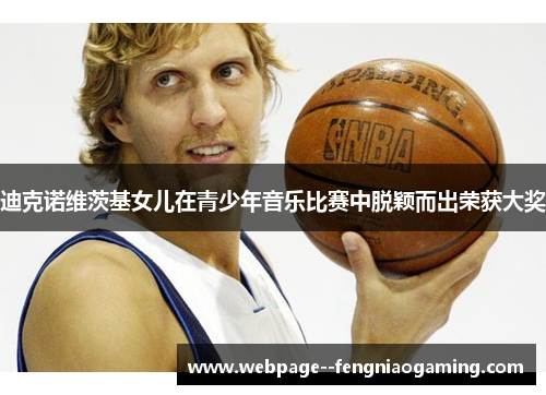 迪克诺维茨基女儿在青少年音乐比赛中脱颖而出荣获大奖 迪克诺维茨基女儿在青少年音乐比赛中脱颖而出荣获大奖